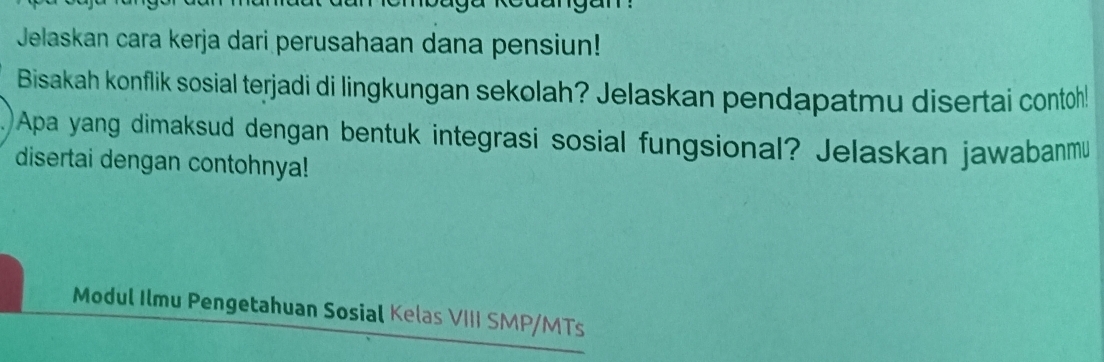 Jelaskan cara kerja dari perusahaan dana pensiun! 
Bisakah konflik sosial terjadi di lingkungan sekolah? Jelaskan pendapatmu disertai contoh! 
Apa yang dimaksud dengan bentuk integrasi sosial fungsional? Jelaskan jawabanmu 
disertai dengan contohnya! 
Modul Ilmu Pengetahuan Sosial Kelas VIII SMP/MTs