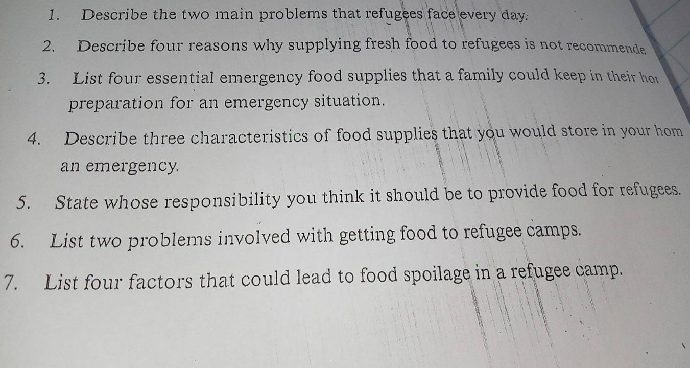 Describe the two main problems that refugees face every day. 
2. Describe four reasons why supplying fresh food to refugees is not recommende 
3. List four essential emergency food supplies that a family could keep in their hor 
preparation for an emergency situation. 
4. Describe three characteristics of food supplies that you would store in your hom 
an emergency. 
5. State whose responsibility you think it should be to provide food for refugees. 
6. List two problems involved with getting food to refugee camps. 
7. List four factors that could lead to food spoilage in a refugee camp.