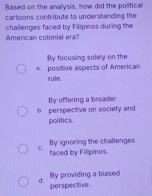 Based on the analysis, how did the political
cartoons contribute to understanding the
challenges faced by Filipinos during the
American colonial era?
By focusing solely on the
a. positive aspects of American
rule.
By offering a broader
b. perspective on society and
politics.
By ignoring the challenges
C.
faced by Filipinos.
By providing a biased
d.
perspective.