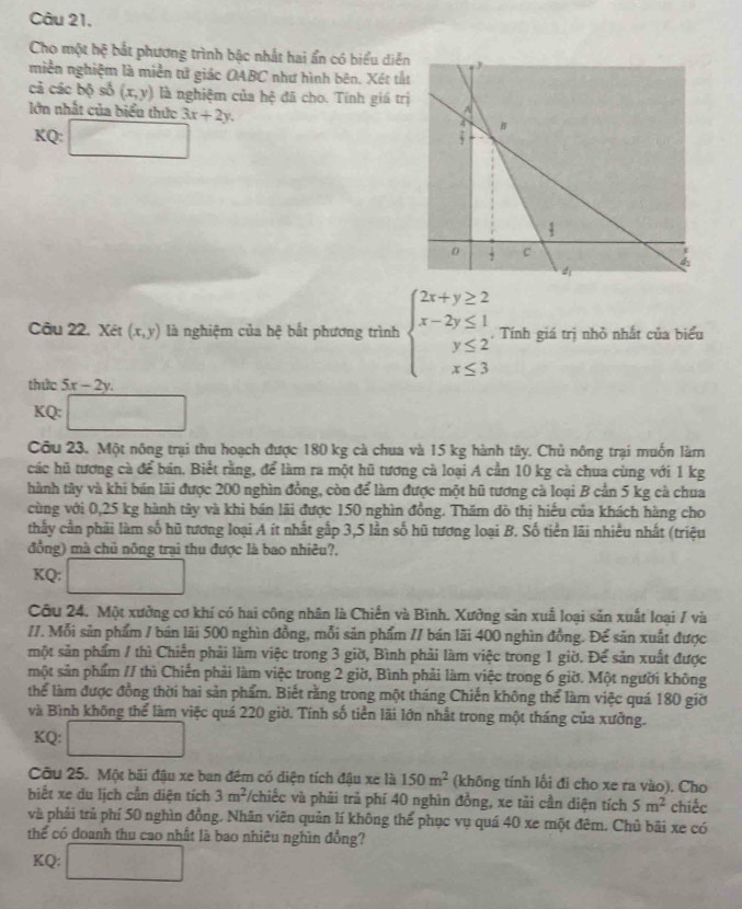 Cho một hệ bắt phương trình bậc nhất hai ẩn có biểu diễn
miền nghiệm là miền tử giác OABC như hình bên. Xét tấ
cả các bộ số (x,y) là nghiệm của hệ đã cho. Tính giá tr
lớn nhất của biểu thức 3x+2y.
KQ: □
Câu 22. Xét (x,y) là nghiệm của hệ bắt phương trình beginarrayl 2x+y≥ 2 x-2y≤ 1 y≤ 2 x≤ 3endarray.. Tính giá trị nhỏ nhất của biểu
thức 5x-2y.
KQ:□
Câu 23. Một nông trại thu hoạch được 180 kg cà chua và 15 kg hành tây. Chủ nông trại muốn làm
các hũ tương cà để bán. Biết rằng, để làm ra một hũ tương cà loại A cần 10 kg cà chua cùng với 1 kg
thành tây và khi bán lãi được 200 nghìn đồng, còn để làm được một hũ tương cà loại B cần 5 kg cà chua
cùng với 0,25 kg hành tây và khi bán lãi được 150 nghìn đồng. Thăm dò thị hiếu của khách hàng cho
thấy cần phải làm số hũ tương loại A ít nhất gấp 3,5 lần số hũ tương loại B. Số tiền lãi nhiều nhất (triệu
đồng) mà chủ nông trại thu được là bao nhiêu?.
KQ: □
Câu 24. Một xưởng cơ khí có hai công nhân là Chiến và Bình. Xưởng sản xuấ loại sản xuất loại / và
//. Mỗi sản phẩm / bán lãi 500 nghìn đồng, mỗi sản phẩm // bán lãi 400 nghìn đồng. Để sản xuất được
một sản phẩm / thì Chiến phải làm việc trong 3 giờ, Bình phải làm việc trong 1 giờ. Để sản xuất được
một sản phẩm // thì Chiến phải làm việc trong 2 giờ, Bình phải làm việc trong 6 giờ. Một người không
thể làm được đồng thời hai sản phẩm. Biết rằng trong một tháng Chiến không thể làm việc quá 180 giờ
và Bình không thể làm việc quá 220 giờ. Tính số tiền lãi lớn nhất trong một tháng của xưởng.
KQ: □
Cầu 25. Một bãi đậu xe ban đêm có diện tích đậu xe là 150m^2 (không tính lối đi cho xe ra vào). Cho
biết xe du lịch cần diện tích 3m^2 */chiếc và phải trả phí 40 nghìn đồng, xe tải cần diện tích 5m^2 chiếc
và phải trủ phí 50 nghìn đồng. Nhân viên quản lí không thể phục vụ quá 40 xe một đêm. Chủ bãi xe có
thể có đoanh thu cao nhất là bao nhiêu nghìn đồng?
KQ: □