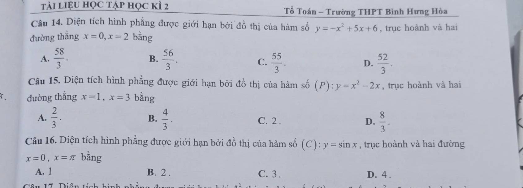 tài liệu học tập học kì 2
Tố Toán - Trường THPT Bình Hưng Hòa
Câu 14. Diện tích hình phẳng được giới hạn bởi đồ thị của hàm số y=-x^2+5x+6 , trục hoành và hai
đường thắng x=0, x=2 bằng
A.  58/3 .  56/3 . 
B.
C.  55/3 .  52/3 . 
D.
Câu 15. Diện tích hình phẳng được giới hạn bởi đồ thị của hàm số (P): y=x^2-2x , trục hoành và hai
đường thắng x=1, x=3 bằng
A.  2/3 .  4/3 . C. 2. D.  8/3 . 
B.
Câu 16. Diện tích hình phẳng được giới hạn bởi đồ thị của hàm số (C ) y=sin x , trục hoành và hai đường
x=0, x=π bằng
A. 1 B. 2. C. 3. D. 4.
7 Diên tích hi