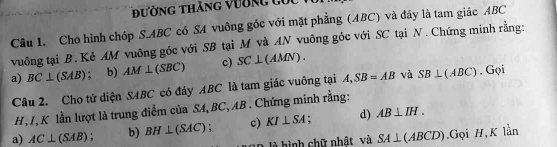 đường thăng vường guc 
Câu 1. Cho hình chóp S. ABC có SA vuông góc với mặt phẳng (ABC) và đáy là tam giác ABC
vuông tại B. Kẻ AM vuông góc với SB tại M và AN vuông góc với SC tại N. Chứng minh rằng: 
a) BC⊥ (SAB); b) AM⊥ (SBC) c) SC⊥ (AMN). 
Câu 2. Cho tứ diện SABC có đáy ABC là tam giác vuông tại A, SB=AB và SB⊥ (ABC). Gọi
H, I, K lần lượt là trung điểm của SA, BC, AB. Chứng minh rằng: 
a) AC⊥ (SAB) : b) BH⊥ (SAC); c) KI⊥ SA : d) AB⊥ IH. 
là hình chữ nhật và SA⊥ (ABCD) Gọi H, K lần