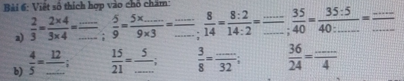 Bải 6: Việt số thích hợp vào chổ chẩm: 
a)  2/3 = (2* 4)/3* 4 = _
=□  5/9 = (5* ....)/9* 3 = (...)/. .... 8/14 = 8:2/14:2 = _ __  35/40 =frac 35:540:_ = ·s /·s   ___ 
b)  4/5 =frac 12_  _ 
_  15/21 = 5/... ;
 3/8 = (...)/32 ;
 36/24 = (...)/4 