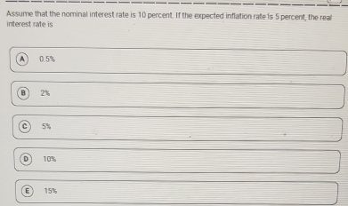 Assume that the nominal interest rate is 10 percent. If the expected inflation rate is 5 percent, the real
interest rate is
A 0.5%
2%
C 5%
Dì 10%
15%