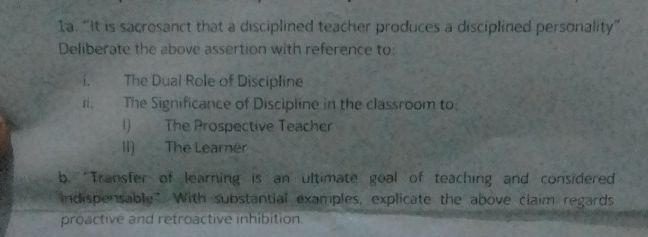 “It is sacrosanct that a disciplined teacher produces a disciplined personality” 
Deliberate the above assertion with reference to: 
i. The Dual Role of Discipline 
r. The Significance of Discipline in the classroom to 
I) The Prospective Teacher 
II) The Learner 
b. 'Transfer of learning is an ultimate goal of teaching and considered 
ndispensable". With substantial examples, explicate the above claim regards 
proactive and retroactive inhibition.