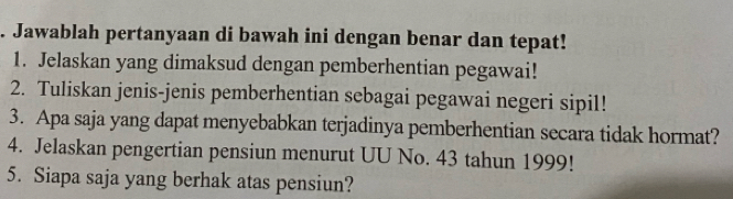 Jawablah pertanyaan di bawah ini dengan benar dan tepat! 
1. Jelaskan yang dimaksud dengan pemberhentian pegawai! 
2. Tuliskan jenis-jenis pemberhentian sebagai pegawai negeri sipil! 
3. Apa saja yang dapat menyebabkan terjadinya pemberhentian secara tidak hormat? 
4. Jelaskan pengertian pensiun menurut UU No. 43 tahun 1999! 
5. Siapa saja yang berhak atas pensiun?