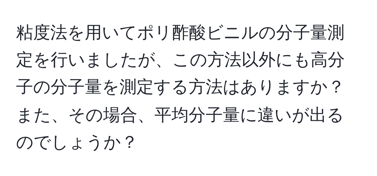 粘度法を用いてポリ酢酸ビニルの分子量測定を行いましたが、この方法以外にも高分子の分子量を測定する方法はありますか？また、その場合、平均分子量に違いが出るのでしょうか？