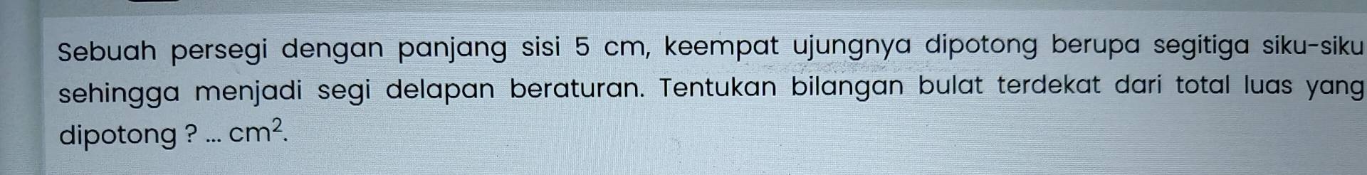 Sebuah persegi dengan panjang sisi 5 cm, keempat ujungnya dipotong berupa segitiga siku-siku 
sehingga menjadi segi delapan beraturan. Tentukan bilangan bulat terdekat dari total luas yang 
dipotong ? ... cm^2.