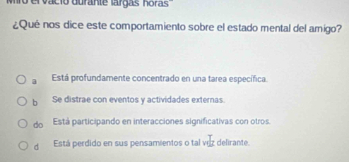 el vacio durante largas horas
¿Qué nos dice este comportamiento sobre el estado mental del amigo?
a Está profundamente concentrado en una tarea específica.
b Se distrae con eventos y actividades externas.
do Está participando en interacciones significativas con otros.
d Está perdido en sus pensamientos o tal voz delirante.