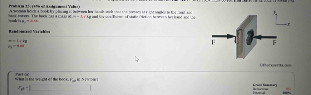 Problem 23: (4% of Assignment Value) 
A woman holds a book by placing it between her hands such that she presses at right angles to the front and 
back covers. The book has a mass of m=1.4kg and the coefficient of static friction between her hand and the 
book is mu _x=0.66. 
Randomized Variables
m=1.4kg
mu _2=0.66
Otheexpertta.com 
Part (a) 
What is the weight of the book, F_gb in Newtons?
F_gb=□
Grade Summary 
Deductions 
Potential 100%