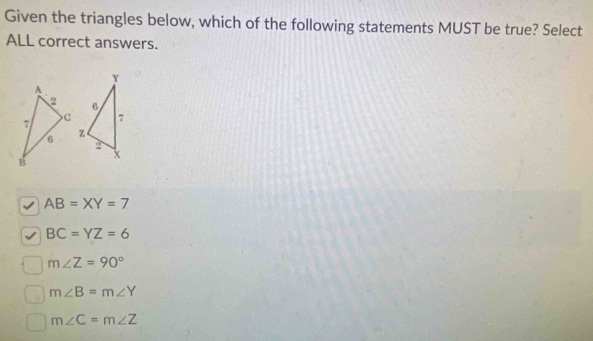 Given the triangles below, which of the following statements MUST be true? Select
ALL correct answers.
√ AB=XY=7
BC=YZ=6
m∠ Z=90°
m∠ B=m∠ Y
m∠ C=m∠ Z