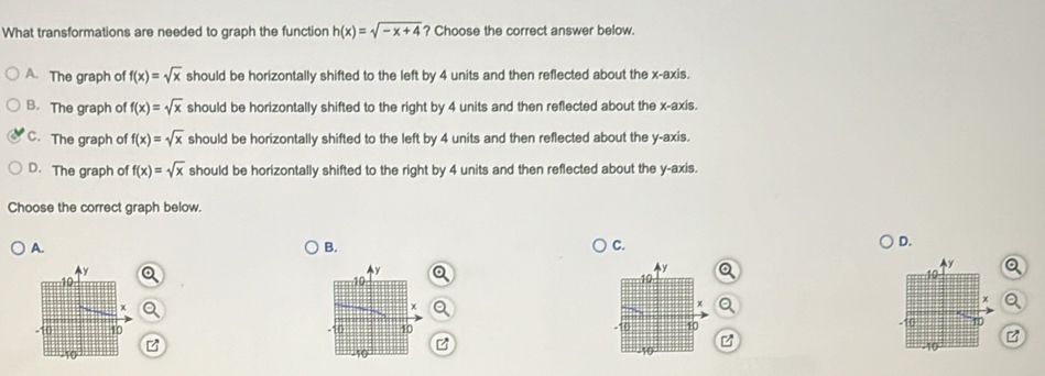 What transformations are needed to graph the function h(x)=sqrt(-x+4) ? Choose the correct answer below.
A. The graph of f(x)=sqrt(x) should be horizontally shifted to the left by 4 units and then reflected about the x-axis.
B. The graph of f(x)=sqrt(x) should be horizontally shifted to the right by 4 units and then reflected about the x-axis.
C. The graph of f(x)=sqrt(x) should be horizontally shifted to the left by 4 units and then reflected about the y-axis.
D. The graph of f(x)=sqrt(x) should be horizontally shifted to the right by 4 units and then reflected about the y-axis.
Choose the correct graph below.
A.
B.
C.
D.
y
y Q
10
Q
Q
x Q
-10 40
0 10
B
040 z