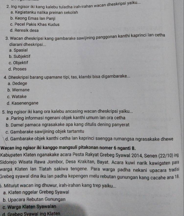 Ing ngisor iki kang kalebu tuladha irah-irahan wacan dheskripsi yaiku...
a. Kegiatanku nalika preinan sekolah
b. Keong Emas lan Panji
c. Pecel Pakis Khas Kudus
d. Reresik desa
3. Wacan dheskripsi kang gambarake sawijining panggonan kanthi kaprinci lan cetha
diarani dheskripsi...
a. Spasial
b. Subjektif
c. Objektif
d. Proses
4. Dheskripsi barang upamane tipi, tas, klambi bisa digambarake...
a. Dedege
b. Wernane
c. Watake
d. Kasenengane
5. Ing ngisor iki kang ora kalebu ancasing wacan dheskripsi yaiku...
a .Paring informasi ngenani objek kanthi umum lan ora cetha
b. Damel pamaca ngrasakake apa kang ditulis dening panyerat
c. Gambarake sawijining objek tartamtu
d. Gambarake objek kanthi cetha lan kaprinci saengga rumangsa ngrasakake dhewe
Wacan ing ngisor iki kanggo mangsuli pitakonan nomer 6 nganti 8.
Kabupaten Klaten nganakake acara Pesta Rakyat Grebeg Syawal 2014, Senen (22/10) ing
Sidorejo Wisata Rawa Jombor, Desa Krakitan, Bayat. Acara kuwi narik kawigaten para
warga Klaten Ian Tlatah sakiwa tengene. Para warga padha nekani upacara tradis
Grebeg syawal dina iku lan padha kepengen melu rebutan gunungan kang cacahe ana 18.
6. Miturut wacan ing dhuwur, irah-irahan kang trep yaiku...
a. Klaten nggelar Grebeg Syawal
b. Upacara Rebutan Gunungan
c. Warga Klaten Syawalan
d Grebeg Svawal ing Klaten