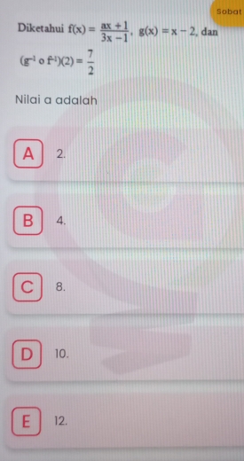 Sobat
Diketahui f(x)= (ax+1)/3x-1 , g(x)=x-2 , dan
(g^(-1)circ f^(-1))(2)= 7/2 
Nilai a adalah
A 2.
B 4.
C 8.
D 10.
E 12.