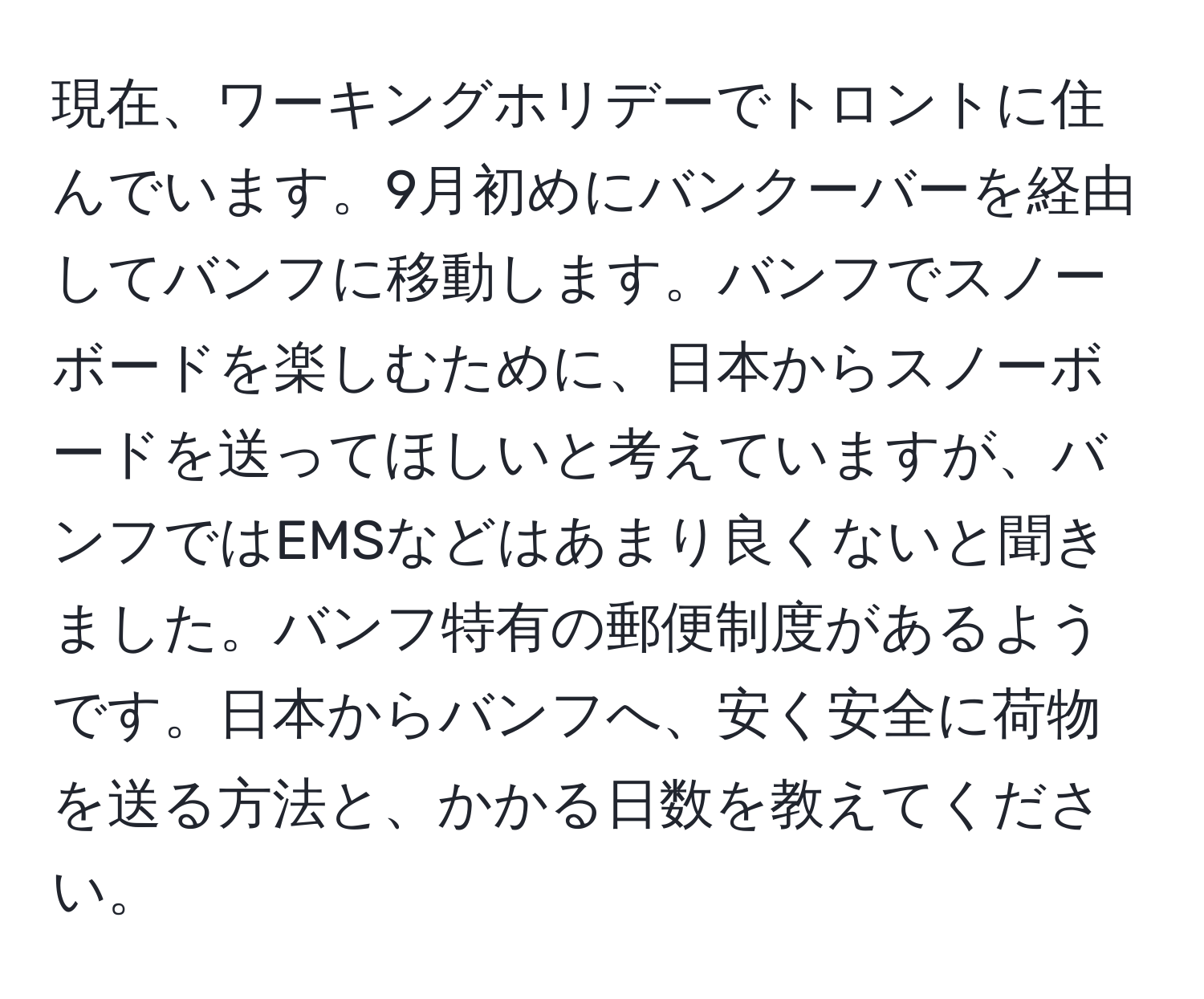 現在、ワーキングホリデーでトロントに住んでいます。9月初めにバンクーバーを経由してバンフに移動します。バンフでスノーボードを楽しむために、日本からスノーボードを送ってほしいと考えていますが、バンフではEMSなどはあまり良くないと聞きました。バンフ特有の郵便制度があるようです。日本からバンフへ、安く安全に荷物を送る方法と、かかる日数を教えてください。