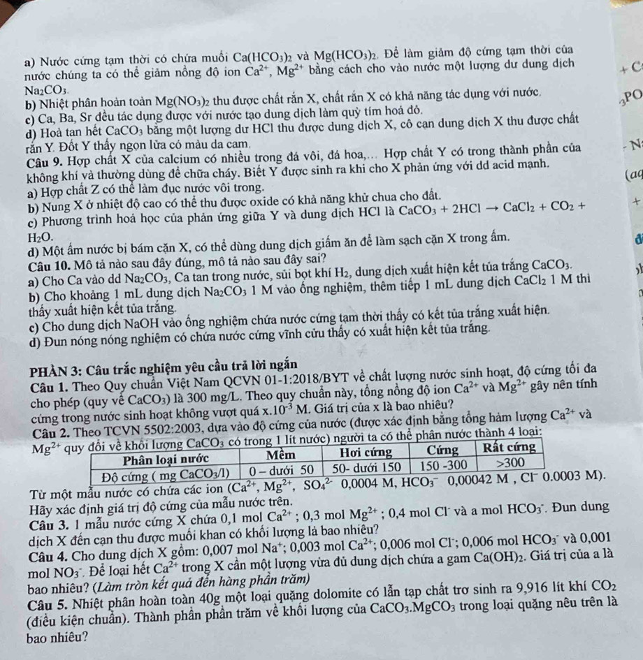 Nước cứng tạm thời có chứa muồi Ca(HCO_3)_2 và Mg(HCO_3)_2 Để làm giảm độ cứng tạm thời của
hước chúng ta có thể giảm nồng độ ion Ca^(2+),Mg^(2+) bằng cách cho vào nước một lượng dư dung dịch
+ C
Na_2CO_3.
b) Nhiệt phân hoàn toàn Mg(NO_3)_2 2 thu được chất rắn X, chất rắn X có khả năng tác dụng với nước.
3PO
c) Ca, Ba, Sr đều tác dụng được với nước tạo dung dịch làm quỳ tím hoá đỏ.
d) Hoà tan hết CaCO_3 bằng một lượng dư HCl thu được dung dịch X, cô cạn dung dịch X thu được chất
rấn Y. Đốt Y thấy ngọn lửa có màu da cam. - N:
Câu 9. Hợp chất X của calcium có nhiều trong đá vôi, đá hoa,... Hợp chất Y có trong thành phần của
không khí và thường dùng để chữa cháy. Biết Y được sinh ra khi cho X phản ứng với dd acid mạnh.
(aq
a) Hợp chất Z có thể làm đục nước vôi trong.
b) Nung X ở nhiệt độ cao có thể thu được oxide có khả năng khử chua cho đất.
c) Phương trình hoá học của phản ứng giữa Y và dung dịch HCl là CaCO_3+2HClto CaCl_2+CO_2+ +
H_2O.
d) Một ấm nước bị bám cặn X, có thể dùng dung dịch giấm ăn để làm sạch cặn X trong ấm.
a
Câu 10. Mô tả nào sau đây đúng, mô tả nào sau đây sai?
a) Cho Ca vào dd Na_2CO_3 , Ca tan trong nước, sủi bọt khí H_2 , dung dịch xuất hiện kết tủa trắng CaCO_3.
b) Cho khoảng 1 mL dung dịch Na_2CO_3 3 1 M vào ống nghiệm, thêm tiếp 1 mL dung dịch CaCl_2 1 M thì
thấy xuất hiện kết tủa trắng.
c) Cho dung dịch NaOH vào ống nghiệm chứa nước cứng tạm thời thấy có kết tủa trắng xuất hiện.
d) Đun nóng nóng nghiệm có chứa nước cứng vĩnh cửu thấy có xuất hiện kết tùa trắng.
PHÀN 3: Câu trắc nghiệm yêu cầu trả lời ngắn
Câu 1. Theo Quy chuẩn Việt Nam QCVN 01- -1:2018/BYT T về chất lượng nước sinh hoạt, độ cứng tối đa
cho phép (quy về CaCO_3) là 300 mg/L. Theo quy chuẩn này, tổng nồng độ ion Ca^(2+) và Mg^(2+) gây nên tính
cứng trong nước sinh hoạt không vượt quá x. 10^(-3)M. Giá trị của x là bao nhiêu?
Câu 2. Theo TCVN 5502:2003 5, dựa vào độ cứng của nước (được xác định bằng tổng hàm lượng Ca^(2+)va
Mg^(2+) i ta có thể phân nước thành 4 loại:
Từ một mẫu nước có chứa các ion (Ca^(2+),Mg^(2+),SO_4^((2-) 0,0004 M M).
Hãy xác định giá trị độ cứng của mẫu nước trên.
Câu 3. 1 mẫu nước cứng X chứa 0,1 mol Ca^2+);0,3 mol Mg^(2+); 0,4 mol Cl´ và a mol HCO_3^(-. Đun dung
dịch X đến cạn thu được muối khan có khối lượng là bao nhiêu?
Câu 4. Cho dung dịch X gồm: 0,007 mol Na^+);0,003molCa^(2+); 0,006 mol Cl˙; 0,006 mol HCO_3^- và 0,001
mol NO_3 Để loại hết Ca^(2+) trong X cần một lượng vừa đủ dung dịch chứa a gam Ca(OH)_2. Giá trị của a là
bao nhiêu? (Làm tròn kết quả đến hàng phần trăm)
Câu 5. Nhiệt phân hoàn toàn 40g một loại quặng dolomite có lẫn tạp chất trơ sinh ra 9,916 lít khí CO_2
(điều kiện chuẩn). Thành phần phần trăm về khối lượng của CaCO_3.MgCO_3 trong loại quặng nêu trên là
bao nhiêu?