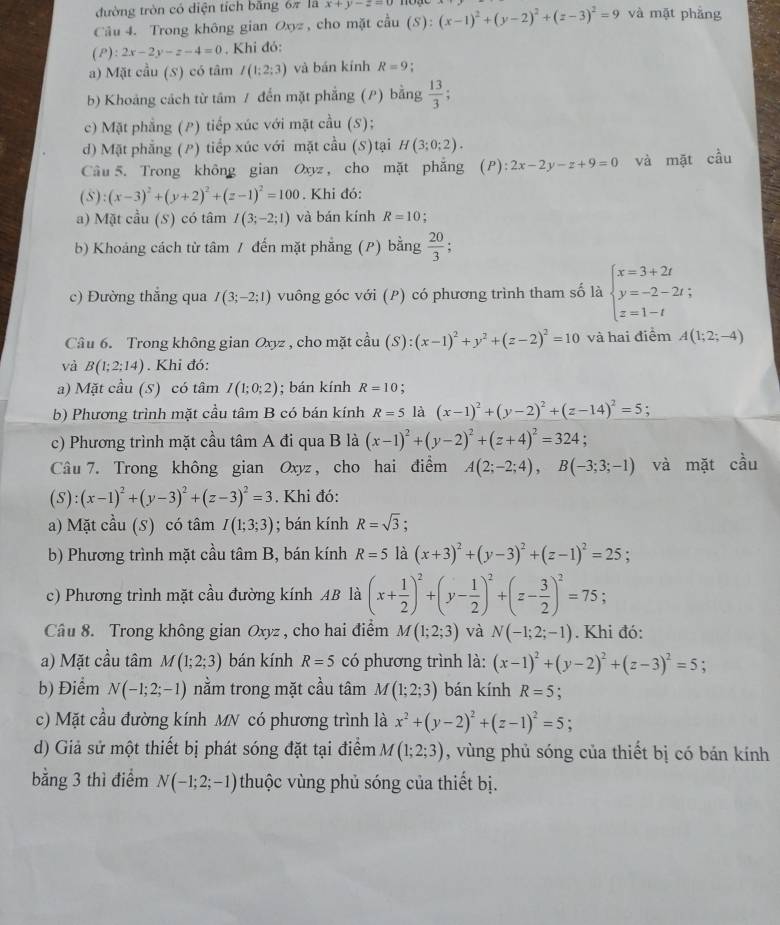 đường tròn có diện tích băng 6π là x+y-z=0
Câu 4. Trong không gian Oxyz , cho mặt cầu (S ) : (x-1)^2+(y-2)^2+(z-3)^2=9 và mặt phẳng
(P ):2x-2y-z-4=0 , Khi đó:
a) Mặt cầu (S) có tâm I(1;2;3) và bán kính R=9
b) Khoảng cách từ tâm / đến mặt phẳng (P) bằng  13/3 ;
c) Mặt phẳng (P) tiếp xúc với mặt cầu (S);
d) Mặt phẳng (P) tiếp xúc với mặt cầu (S)tại H(3;0;2).
Câu 5. Trong không gian Oxyz , cho mặt phẳng (P):2x-2y-z+9=0 và mặt cầu
(S):(x-3)^2+(y+2)^2+(z-1)^2=100. Khi đó:
a) Mặt cầu (S) có tâm I(3;-2;1) và bán kính R=10 :
b) Khoáng cách từ tâm / đến mặt phẳng (P) bằng  20/3 
c) Đường thắng qua I(3;-2;1) vuông góc với (P) có phương trình tham số là beginarrayl x=3+2t y=-2-2t; z=1-tendarray.
Câầu 6. Trong không gian Oxyz , cho mặt cầu (S):(x-1)^2+y^2+(z-2)^2=10 và hai điểm A(1;2;-4)
và B(1;2;14). Khi đó:
a) Mặt cầu (S) có tâm I(1;0;2); bán kính R=10.
b) Phương trình mặt cầu tâm B có bán kính R=5 là (x-1)^2+(y-2)^2+(z-14)^2=5 :
c) Phương trình mặt cầu tâm A đi qua B là (x-1)^2+(y-2)^2+(z+4)^2=324;
Câu 7. Trong không gian Oxyz , cho hai điểm A(2;-2;4),B(-3;3;-1) và mặt cầu
(S):(x-1)^2+(y-3)^2+(z-3)^2=3. Khi đó:
a) Mặt cầu (S) có tâm I(1;3;3); bán kính R=sqrt(3);
b) Phương trình mặt cầu tâm B, bán kính R=5 là (x+3)^2+(y-3)^2+(z-1)^2=25;
c) Phương trình mặt cầu đường kính AB là (x+ 1/2 )^2+(y- 1/2 )^2+(z- 3/2 )^2=75;
Câu 8. Trong không gian Oxyz , cho hai điểm M(1;2;3) và N(-1;2;-1). Khi đó:
a) Mặt cầu tâm M(1;2;3) bán kính R=5 có phương trình là: (x-1)^2+(y-2)^2+(z-3)^2=5;
b) Điểm N(-1;2;-1) nằm trong mặt cầu tâm M(1;2;3) bán kính R=5 :
c) Mặt cầu đường kính MN có phương trình là x^2+(y-2)^2+(z-1)^2=5;
d) Giả sử một thiết bị phát sóng đặt tại điểm M(1;2;3) , vùng phủ sóng của thiết bị có bán kính
bằng 3 thì điểm N(-1;2;-1) thuộc vùng phủ sóng của thiết bị.