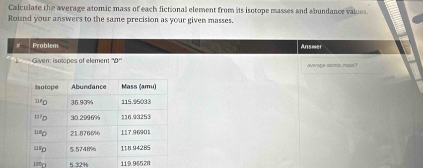 Calculate the average atomic mass of each fictional element from its isotope masses and abundance values. 
Round your answers to the same precision as your given masses. 
# Problem Answer 
Given: isotopes of element "D" 
average atomic mass?
120D 5.32% 119.96528