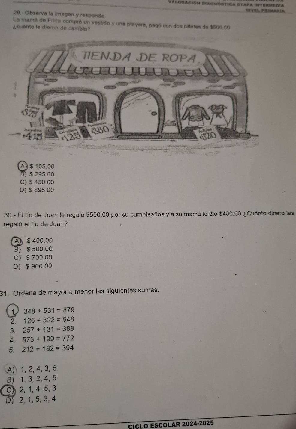 Valoración Biagróstica etapa Intermedia
29.- Observa la imagen y responde
La mamá de Frida compró un vestido y una playera, pagó con dos billetes de $500 00
¿cuánto le dieron de cambio?
A) $ 105.00
B) $ 295.00
C) $480.00
D) $895.00
30.- El tío de Juan le regaló $500.00 por su cumpleaños y a su mamá le dio $400.00 ¿Cuánto dinero les
regaló el tío de Juan?
A) $ 400.00
B) $ 500.00
C) $ 700.00
D $ 900.00
31.- Ordena de mayor a menor las siguientes sumas.
1 348+531=879
2. 126+822=948
3. 257+131=388
4. 573+199=772
5. 212+182=394
A) 1, 2, 4, 3, 5
B) 1, 3, 2, 4, 5
C) 2, 1, 4, 5, 3
D) 2, 1, 5, 3, 4
CICLO ESCOLAR 2024-2025