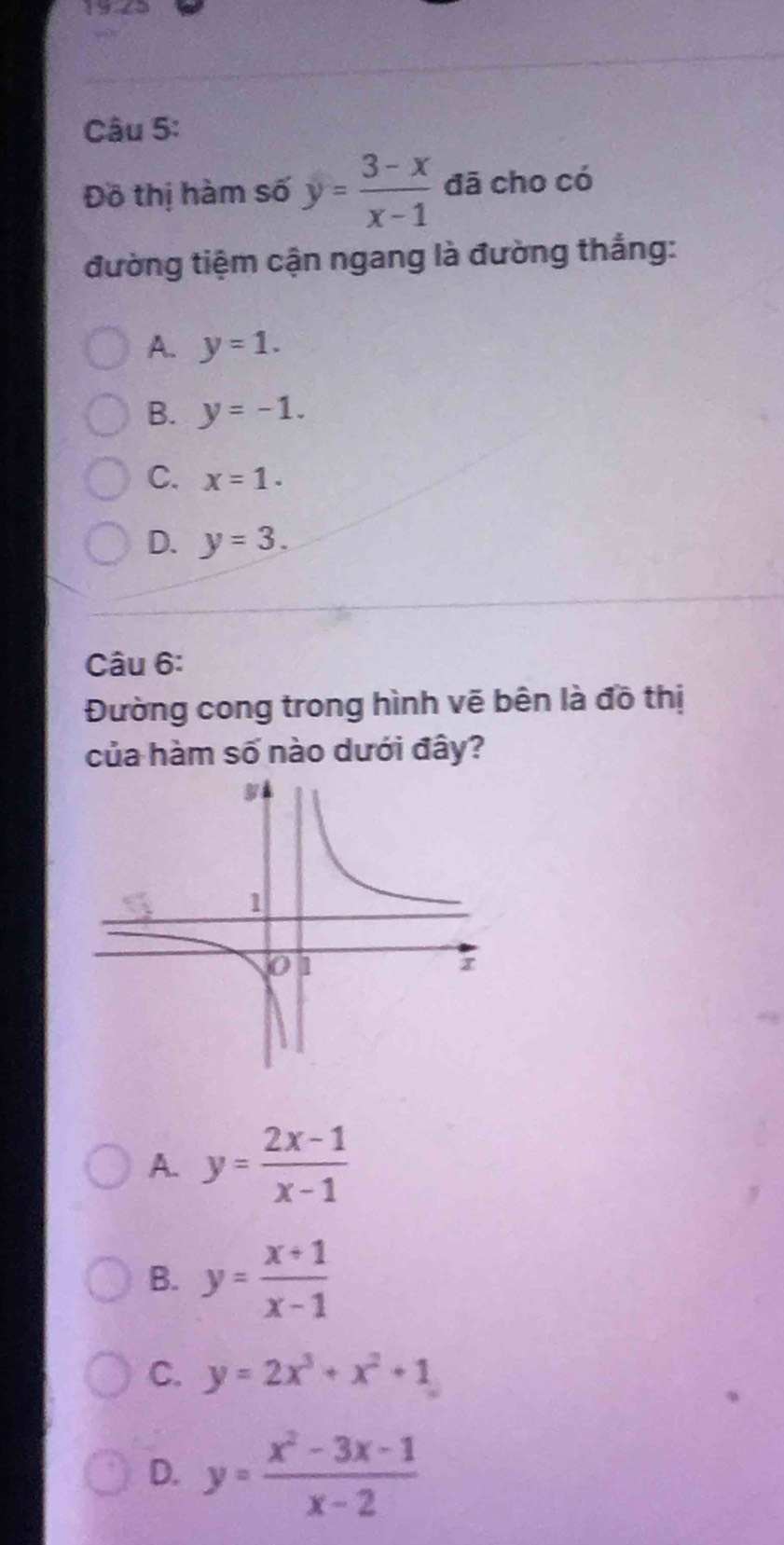 Đô thị hàm số y= (3-x)/x-1  đã cho có
đường tiệm cận ngang là đường thắng:
A. y=1.
B. y=-1.
C. x=1.
D. y=3. 
Câu 6:
Đường cong trong hình vẽ bên là đồ thị
của hàm số nào dưới đây?
A. y= (2x-1)/x-1 
B. y= (x+1)/x-1 
C. y=2x^3+x^2+1
D. y= (x^2-3x-1)/x-2 