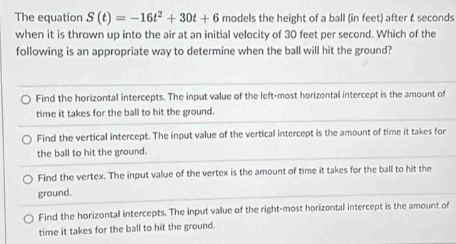 The equation S(t)=-16t^2+30t+6 models the height of a ball (in feet) after t seconds
when it is thrown up into the air at an initial velocity of 30 feet per second. Which of the
following is an appropriate way to determine when the ball will hit the ground?
Find the horizontal intercepts. The input value of the left-most horizontal intercept is the amount of
time it takes for the ball to hit the ground.
Find the vertical intercept. The input value of the vertical intercept is the amount of time it takes for
the ball to hit the ground.
Find the vertex. The input value of the vertex is the amount of time it takes for the ball to hit the
ground.
Find the horizontal intercepts. The input value of the right-most horizontal intercept is the amount of
time it takes for the ball to hit the ground.