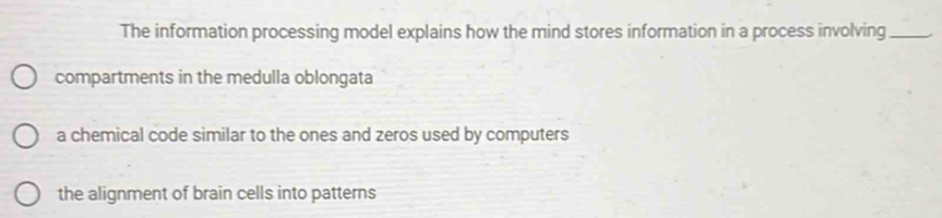 The information processing model explains how the mind stores information in a process involving_
compartments in the medulla oblongata
a chemical code similar to the ones and zeros used by computers
the alignment of brain cells into patterns