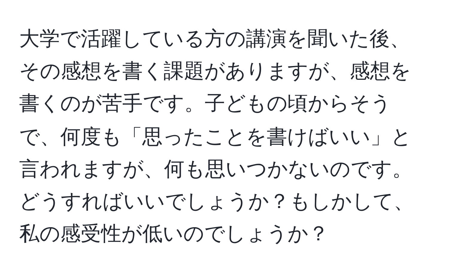 大学で活躍している方の講演を聞いた後、その感想を書く課題がありますが、感想を書くのが苦手です。子どもの頃からそうで、何度も「思ったことを書けばいい」と言われますが、何も思いつかないのです。どうすればいいでしょうか？もしかして、私の感受性が低いのでしょうか？