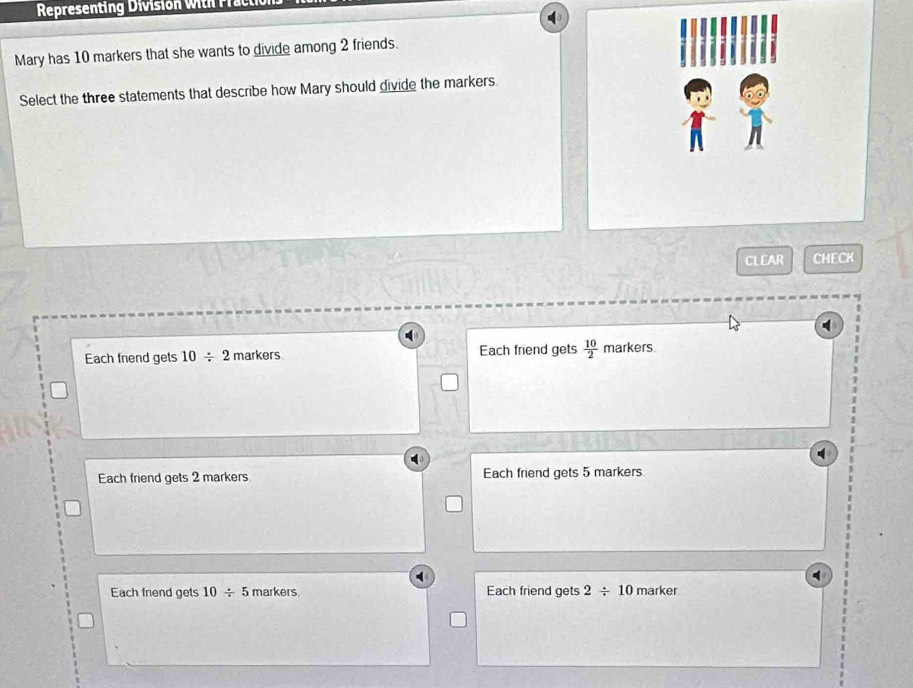 Representing Division with Fraci
Mary has 10 markers that she wants to divide among 2 friends.
Select the three statements that describe how Mary should divide the markers
CLEAR CHECK
Each friend gets 10/ 2 markers Each friend gets  10/2  markers.
Each friend gets 2 markers Each friend gets 5 markers
Each friend gets 10/ 5 markers Each friend gets 2/ 10 marker