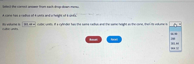 Select the correct answer from each drop-down menu.
A cone has a radius of 4 units and a height of 6 units.
Its volume is 301.44 ~ cubic units. If a cylinder has the same radius and the same height as the cone, then its volume is
cubic units.
66.99
Reset Next 288
301.44
904.32