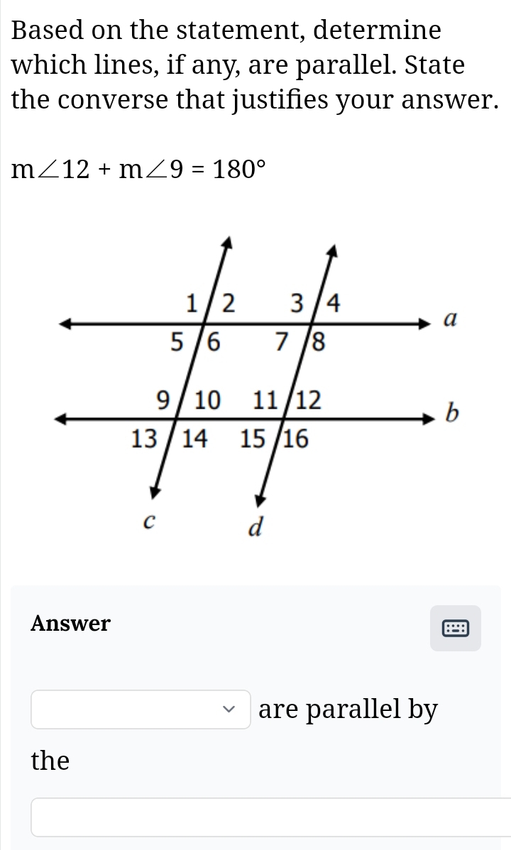 Based on the statement, determine 
which lines, if any, are parallel. State 
the converse that justifies your answer.
m∠ 12+m∠ 9=180°
Answer
□ ,□ ) are parallel by 
the