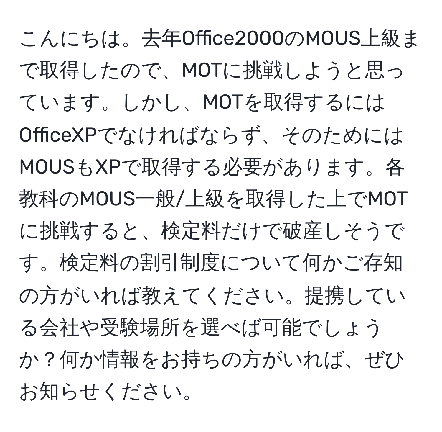 こんにちは。去年Office2000のMOUS上級まで取得したので、MOTに挑戦しようと思っています。しかし、MOTを取得するにはOfficeXPでなければならず、そのためにはMOUSもXPで取得する必要があります。各教科のMOUS一般/上級を取得した上でMOTに挑戦すると、検定料だけで破産しそうです。検定料の割引制度について何かご存知の方がいれば教えてください。提携している会社や受験場所を選べば可能でしょうか？何か情報をお持ちの方がいれば、ぜひお知らせください。