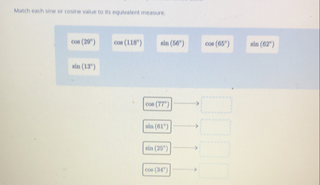 Match each sine or cosine value to its equivalent measure.
cos (29°) cos (118°) sin (56°) cos (65°) sin (62°)
sin (13°)
cos (77°) □
sin (61°) □°
sin (25°) □
cos (34°) □