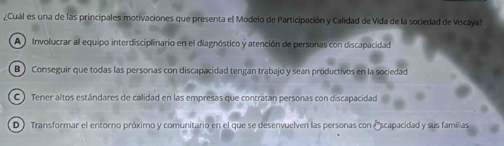 ¿Cuál es una de las principales motivaciones que presenta el Modelo de Participación y Calidad de Vida de la sociedad de Viscaya?
A Involucrar al equipo interdisciplinario en el diagnóstico y atención de personas con discapacidad
B ) Conseguir que todas las personas con discapacidad tengan trabajo y sean productivos en la sociedad
C ) Tener altos estándares de calidad en las empresas que contratan personas con discapacidad
D Transformar el entorno próximo y comunitario en el que se desenvuelven las personas con (scapacidad y sus familias