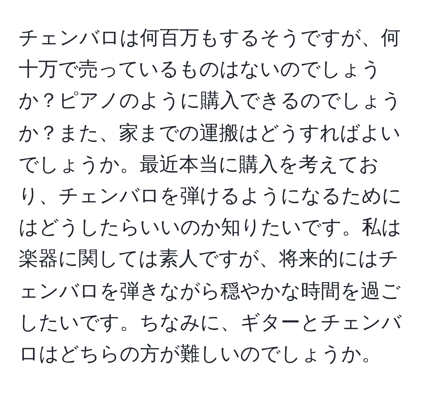 チェンバロは何百万もするそうですが、何十万で売っているものはないのでしょうか？ピアノのように購入できるのでしょうか？また、家までの運搬はどうすればよいでしょうか。最近本当に購入を考えており、チェンバロを弾けるようになるためにはどうしたらいいのか知りたいです。私は楽器に関しては素人ですが、将来的にはチェンバロを弾きながら穏やかな時間を過ごしたいです。ちなみに、ギターとチェンバロはどちらの方が難しいのでしょうか。