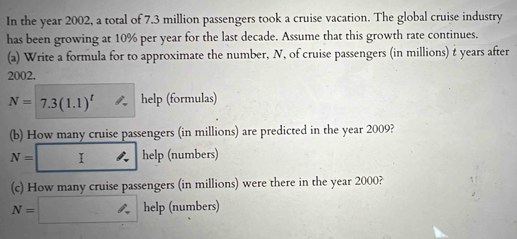 In the year 2002, a total of 7.3 million passengers took a cruise vacation. The global cruise industry
has been growing at 10% per year for the last decade. Assume that this growth rate continues.
(a) Write a formula for to approximate the number, N, of cruise passengers (in millions) t years after
2002.
N=7.3(1.1)^t help (formulas)
(b) How many cruise passengers (in millions) are predicted in the year 2009?
N= : ∴ help (numbers)
(c) How many cruise passengers (in millions) were there in the year 2000?
N= ∴ help (numbers)