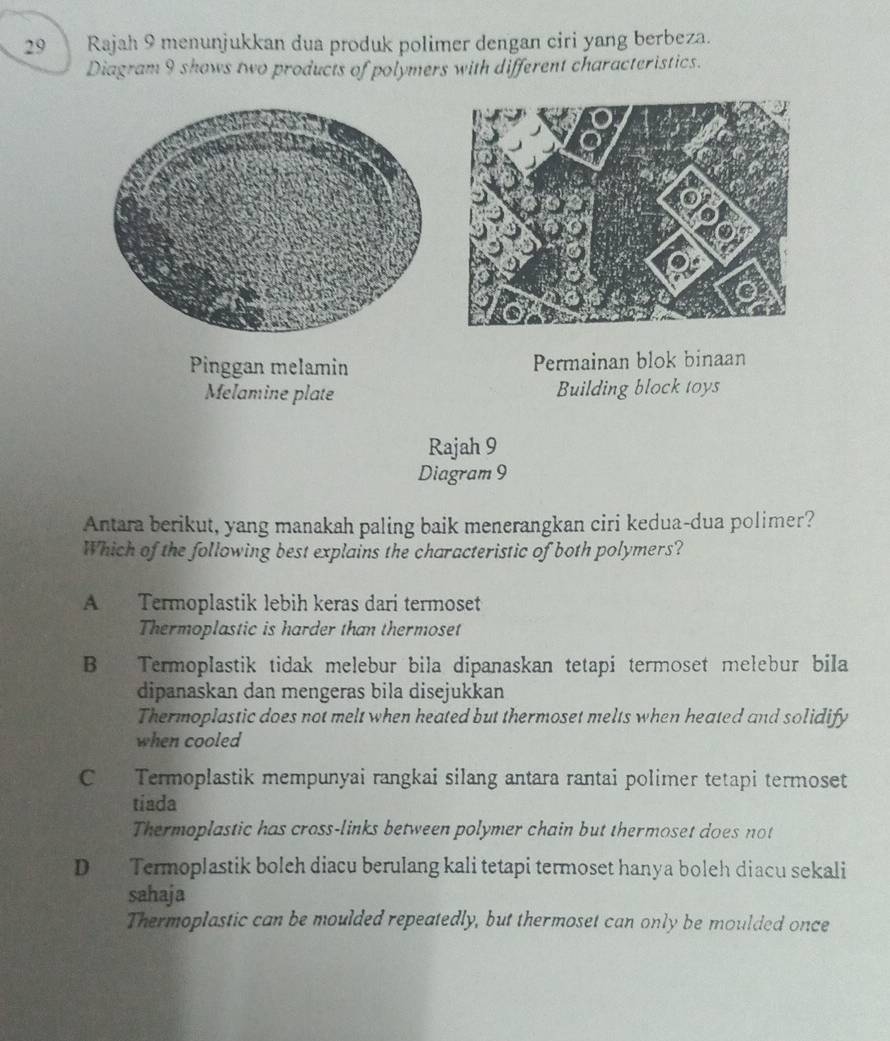 a Rajah 9 menunjukkan dua produk polimer dengan ciri yang berbeza.
Diagram 9 shows two products of polymers with different characteristics.
Pinggan melamin Permainan blok binaan
Melamine plate Building block toys
Rajah 9
Diagram 9
Antara berikut, yang manakah paling baik menerangkan ciri kedua-dua polimer?
Which of the following best explains the characteristic of both polymers?
A Termoplastik lebih keras dari termoset
Thermoplastic is harder than thermoset
B Termoplastik tidak melebur bila dipanaskan tetapi termoset melebur bila
dipanaskan dan mengeras bila disejukkan
Thermoplastic does not melt when heated but thermoset melts when heated and solidify
when cooled
C Termoplastik mempunyai rangkai silang antara rantai polimer tetapi termoset
tiada
Thermoplastic has cross-links between polymer chain but thermoset does not
D Termoplastik boleh diacu berulang kali tetapi termoset hanya boleh diacu sekali
sahaja
Thermoplastic can be moulded repeatedly, but thermoset can only be moulded once