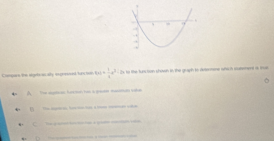 Compare the algebraically expressed function f(x)= 1/4 x^2 - 2x to the function shown in the graph to determine which statement is tru .
The algebrai: function has a greater maximum value.
The aigebraic function has, a lower miimum value
The graphed function hos a greater maxitum vaim,
The gaptin has ten ter A se ey eeein vole