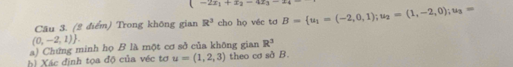 (-2x_1+x_2-4x_3-x_4
Cầu 3. (2 điểm) Trong không gian R^3 cho họ véc tơ B= u_1=(-2,0,1);u_2=(1,-2,0);u_3=
(0,-2,1). 
a) Chứng minh họ B là một cơ sở của không gian R^3
h) Xác định tọa độ của véc tơ u=(1,2,3) theo cơ sở B.