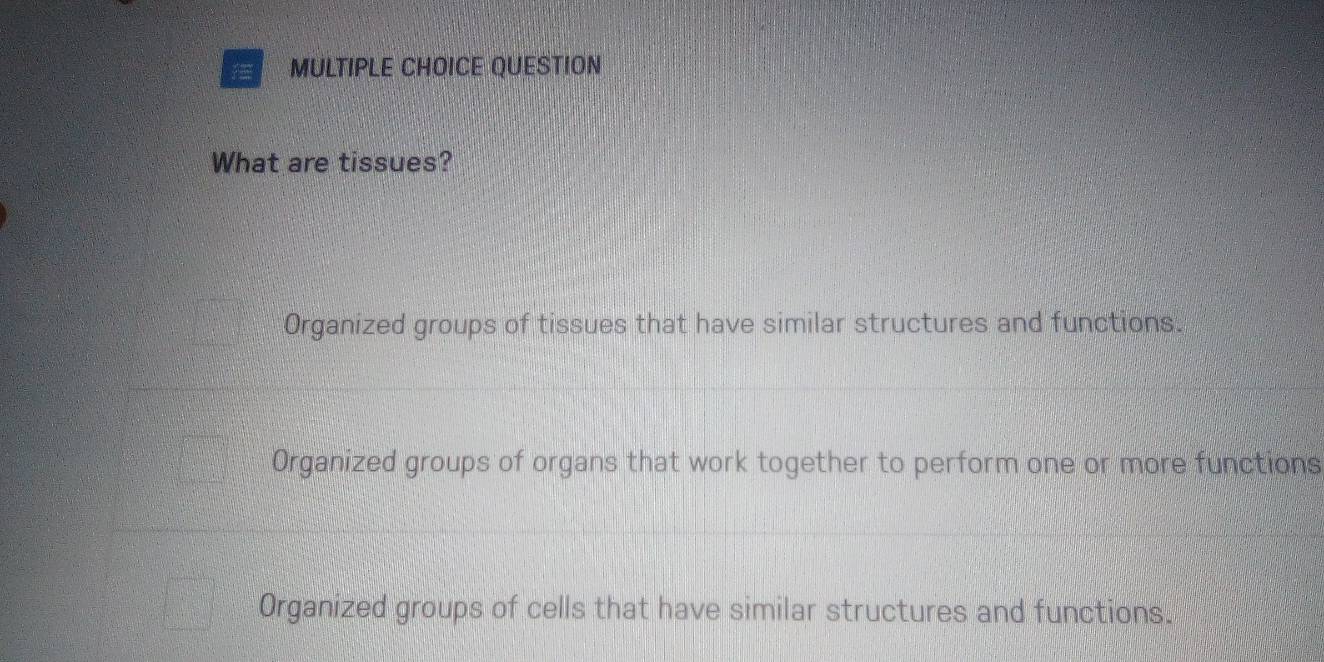 QUESTION
What are tissues?
Organized groups of tissues that have similar structures and functions.
Organized groups of organs that work together to perform one or more functions
Organized groups of cells that have similar structures and functions.