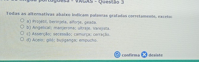 Puguesa - VAGAS - Questão 3
Todas as alternativas abaixo indicam palavras grafadas corretamente, exceto:
a) Projétil, berinjela, alforje, geada.
b) Angelical; manjerona; ultraje. Varejista.
c) Asserção; secessão; camurça; cerração.
d) Aceio; giló; bujiganga; empucho.
confirma desiste