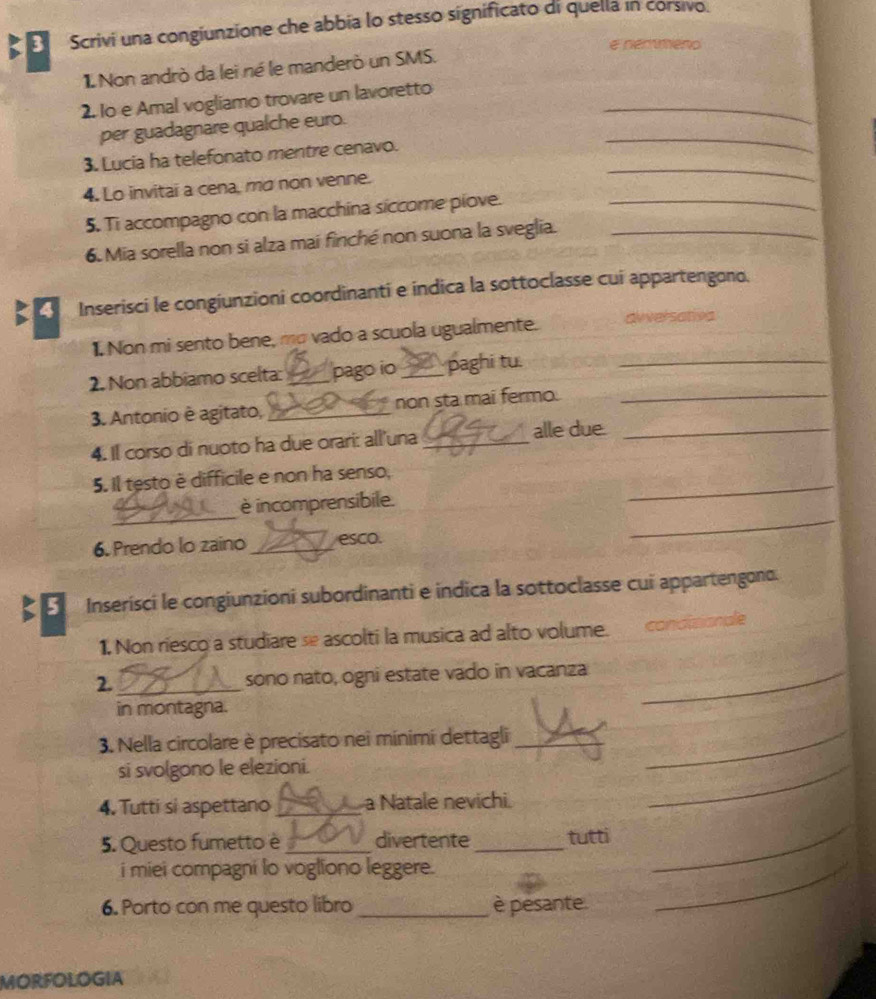 Scrivi una congiunzione che abbia lo stesso significato di quella in corsivo. 
e nemmeno 
1 Non andrò da lei né le manderò un SMS. 
2. lo e Amal vogliamo trovare un lavoretto_ 
_ 
per guadagnare qualche euro. 
3. Lucia ha telefonato mentre cenavo. 
4. Lo invitai a cena, mơ non venne. 
_ 
5. Ti accompagno con la macchina siccome piove.__ 
6. Mia sorella non si alza mai finché non suona la sveglia. 
Inserisci le congiunzioni coordinanti e indica la sottoclasse cui appartengono. 
1. Non mi sento bene, mo vado a scuola ugualmente. diversativa 
2. Non abbiamo scelta: _pago io _paghi tu._ 
3. Antonio è agitato, _non sta mai fermo._ 
4. Il corso di nuoto ha due orari: all'una_ 
alle due._ 
_ 
5. Il testo è difficile e non ha senso, 
_ 
_ 
è incomprensibile. 
6. Prendo lo zaino _esco. 
Inserísci le congiunzioni subordinanti e indica la sottoclasse cui appartengono. 
1, Non riesco a studiare se ascolti la musica ad alto volume. condiaionale 
2. _sono nato, ogni estate vado in vacanza_ 
in montagna. 
3. Nella circolare è precisato nei minimi dettagli__ 
si svolgono le elezioni. 
4. Tutti si aspettano _a Natale nevichi. 
_ 
5. Questo fumetto è _divertente_ tutti 
i miei compagni lo vogliono leggere. 
_ 
6. Porto con me questo libro _è pesante. 
_ 
MORFOLOGIA