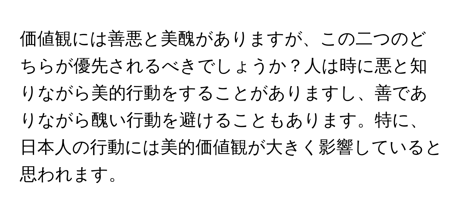 価値観には善悪と美醜がありますが、この二つのどちらが優先されるべきでしょうか？人は時に悪と知りながら美的行動をすることがありますし、善でありながら醜い行動を避けることもあります。特に、日本人の行動には美的価値観が大きく影響していると思われます。