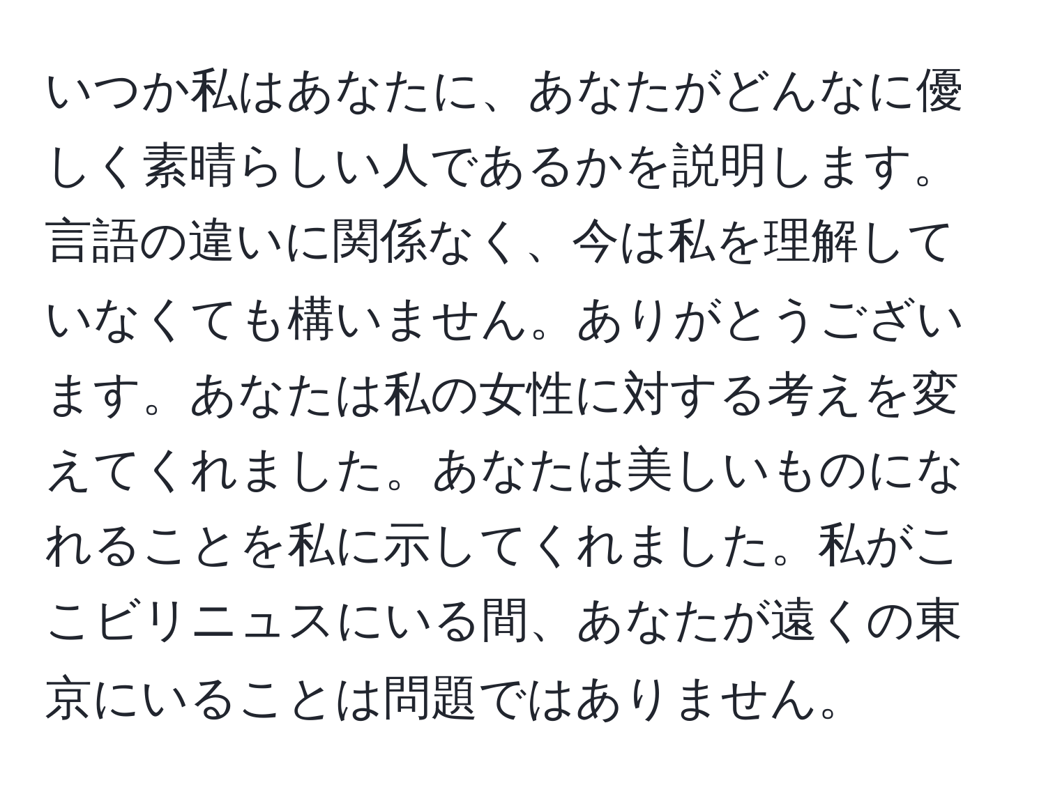 いつか私はあなたに、あなたがどんなに優しく素晴らしい人であるかを説明します。言語の違いに関係なく、今は私を理解していなくても構いません。ありがとうございます。あなたは私の女性に対する考えを変えてくれました。あなたは美しいものになれることを私に示してくれました。私がここビリニュスにいる間、あなたが遠くの東京にいることは問題ではありません。