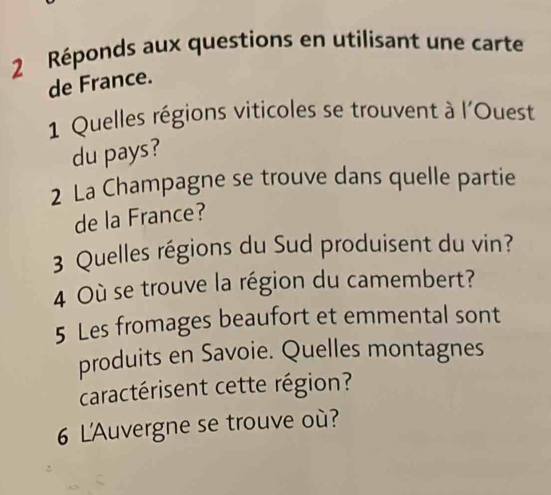 Réponds aux questions en utilisant une carte 
de France. 
1 Quelles régions viticoles se trouvent à l'Ouest 
du pays? 
2 La Champagne se trouve dans quelle partie 
de la France? 
3 Quelles régions du Sud produisent du vin? 
4 Où se trouve la région du camembert? 
5 Les fromages beaufort et emmental sont 
produits en Savoie. Quelles montagnes 
caractérisent cette région? 
6 L'Auvergne se trouve où?