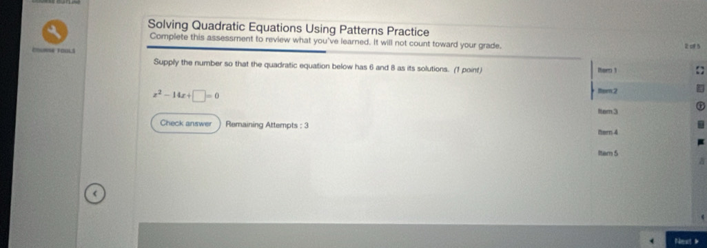 Solving Quadratic Equations Using Patterns Practice 
Complete this assessment to review what you've learned. It will not count toward your grade. 
Couna ToulS 2 5 
Supply the number so that the quadratic equation below has 6 and 8 as its solutions. (1 point) Iter 1
x^2-14x+□ =0
ltem2 
Item 3 
Check answer Remaining Attempts : 3 
Ntern 4 
Item 5 
< 
Next