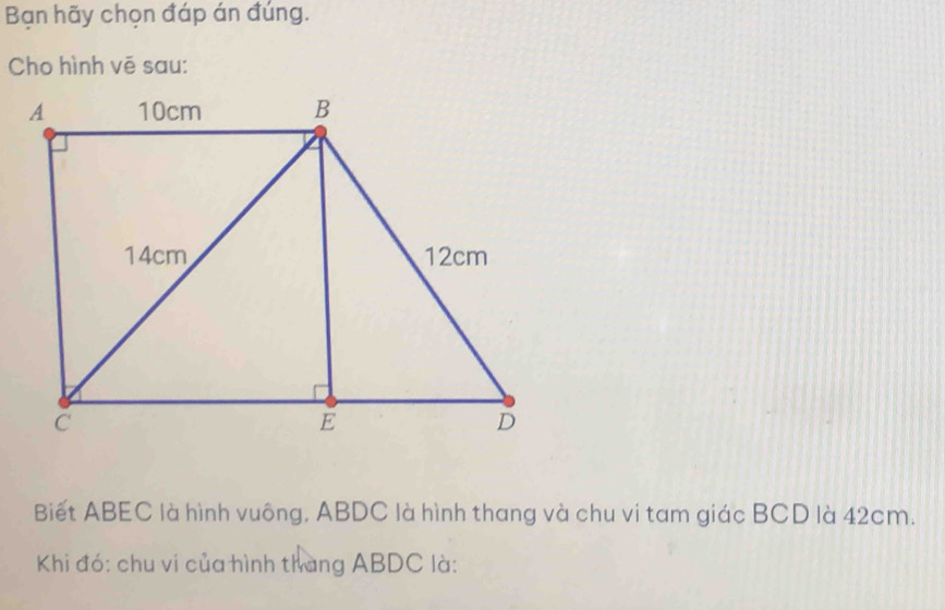 Bạn hãy chọn đáp án đúng. 
Cho hình vẽ sau: 
Biết ABEC là hình vuông, ABDC là hình thang và chu vi tam giác BCD là 42cm. 
Khi đó: chu vi của hình thang ABDC là: