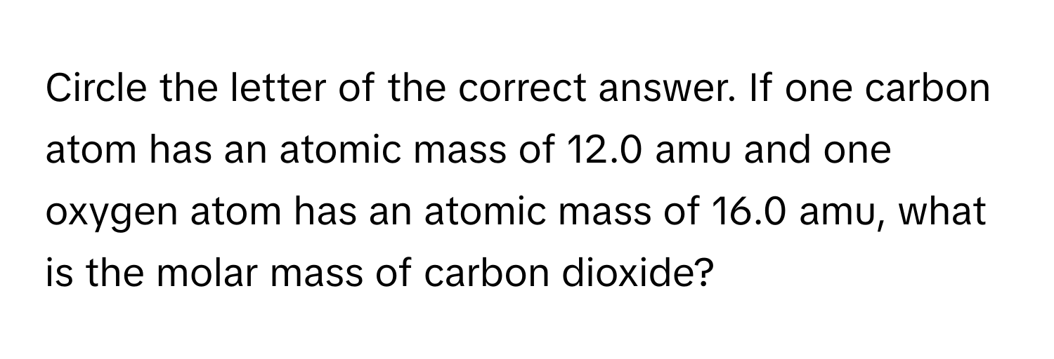 Circle the letter of the correct answer. If one carbon atom has an atomic mass of 12.0 amu and one oxygen atom has an atomic mass of 16.0 amu, what is the molar mass of carbon dioxide?