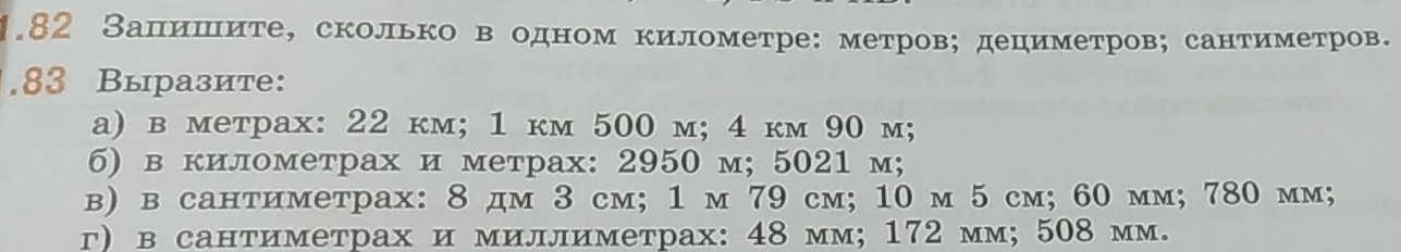 1.82 Запишите, сколько в одном километре: метров; дециметров; сантиметров. 
. 83 Выразите: 
a) в метрax: 22 км; 1 kм 500 m; 4 kм 90 m; 
6) в километрах и метрах: 2950 м; 5021 м; 
в) в сантиметрах: 8 дм 3 cм; 1 м 79 cм; 10 м 5 см; 60 мм; 780 мм; 
г) всантиметрах и миллиметрах: 48 мм; 172 мм; 508 мм.