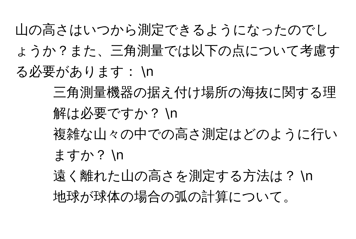 山の高さはいつから測定できるようになったのでしょうか？また、三角測量では以下の点について考慮する必要があります： n
1. 三角測量機器の据え付け場所の海抜に関する理解は必要ですか？ n
2. 複雑な山々の中での高さ測定はどのように行いますか？ n
3. 遠く離れた山の高さを測定する方法は？ n
4. 地球が球体の場合の弧の計算について。