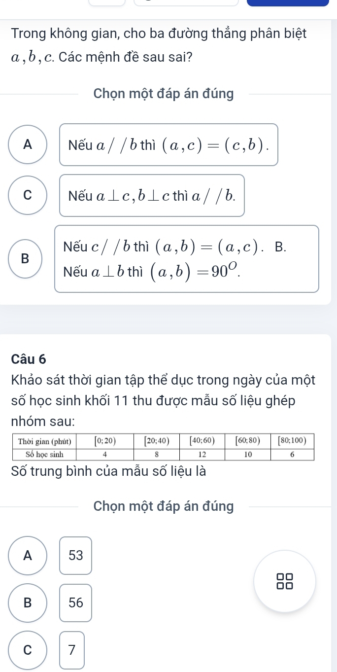 Trong không gian, cho ba đường thẳng phân biệt
α , b , c. Các mệnh đề sau sai?
Chọn một đáp án đúng
A Nếu a / / b thì (a,c)=(c,b).
C Nếu a⊥ c,b⊥ c thì a / / b.
Nếu c//b thì (a,b)=(a,c). B.
B
Nếu a⊥ b thì (a,b)=90^O.
Câu 6
Khảo sát thời gian tập thể dục trong ngày của một
số học sinh khối 11 thu được mẫu số liệu ghép
nhóm sau:
Số trung bình của mẫu số liệu là
Chọn một đáp án đúng
A 53
B 56
C 7